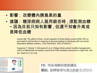• 影響 : 改變體內胰島素的量
• 建議 : 糖尿病病人服用銀杏時 , 須監測血糖
~ 因為目前只知有影響 , 但還不知會升高或
是降低血糖
Kudolo GB. The effect of three- month ingestion of Ginko Biloba extract (EGb 761) on
pancreatic b-cell function in response to glucose loading in individuals with non-insulin
dependent diabetes mellitus. J Clin Pharmacol. 2001;41:600-611.
Sugiyama T, Kubota Y, Shinozuka K, et al. Ginkgo biloba extract modifies hypoglycemic
action of tolbutamide via hepatic cytochrome P450 mediated mechanism in aged rats. Life
Sci. 2004;75:1113-1122.
 