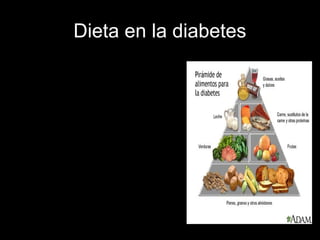 Dieta en la diabetes
• Alimentos muy convenientes son los que
contienen mucha agua y pueden comerse
libremente.
• Alimentos convenientes son los alimentos
que pueden ser consumidos por la
persona diabética si exceder los niveles de
glucosa marcados por el nutricionista.
• Alimentos inconvenientes son
carbohidratos simples como el azúcar,
también son inconvenientes las grasas de
origen animal.
• Cómo debe ser el horario de las comidas.
-Hay que comer cada 3 a 4 horas
(alimentación fraccionada) ya que de esta
manera se evita una hipoglucemia o baja
en nivel de azúcar en la sangre.
 