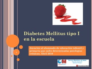 1
Diabetes Mellitus tipo I
en la escuela
Atención al alumnado de educación infantil y
primaria que sufre determinadas patologías
crónicas. Abril 2010
 