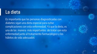 Es importante que las personas diagnosticadas con
diabetes sigan una dieta especial para evitar
complicaciones con esta enfermedad. Ya que la dieta, es
una de las manera más importantes de tratar con esta
enfermedad junto al tratamiento farmacológico y los
hábitos de vida adecuados
La dieta
16
 