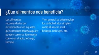 ¿Que alimentos nos beneficia?
Los alimentos
recomendados por
nutricionistas son aquellos
que contienen mucha agua y
pueden comerse libremente
como son el apio, lechuga,
tomate...
Y en general se deben evitar
los carbohidratos simples
como el azúcar, miel,
helados, refrescos, etc.
17
 