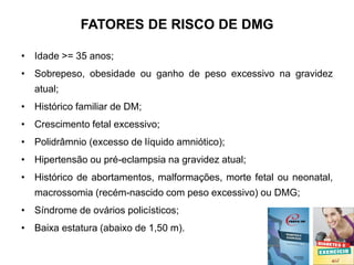 FATORES DE RISCO DE DMG
• Idade >= 35 anos;
• Sobrepeso, obesidade ou ganho de peso excessivo na gravidez
atual;
• Histórico familiar de DM;
• Crescimento fetal excessivo;
• Polidrâmnio (excesso de líquido amniótico);
• Hipertensão ou pré-eclampsia na gravidez atual;
• Histórico de abortamentos, malformações, morte fetal ou neonatal,
macrossomia (recém-nascido com peso excessivo) ou DMG;
• Síndrome de ovários policísticos;
• Baixa estatura (abaixo de 1,50 m).
 