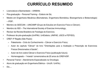 CURRÍCULO RESUMIDO
• Licenciatura e Bacharelado – UNIBAN;
• Pós-graduação – Personal Training – Estácio de Sá;
• Mestre em Engenharia Mecânica (Biomateriais, Engenharia Biomédica, Bioengenharia e Biotecnologia)
– IFSP;
• Membro do GEECAN – UNICAMP (Grupo de Estudos em Exercício Físico e Câncer);
• Membro do ISEI – The International Society of Exercise Immunology;
• Revisor da Revista Brasileira de Fisiologia do Exercício;
• Professor de pós-graduação (UniFMU, UniEstácio, UNIFAE, USCS e FEFISO);
• CREF 4ª Região (São Paulo):
– Palestrante – Ciclo do Conhecimento – Câncer e Exercício Físico;
– Autor do capítulo “Câncer” do livro “Orientações para a Avaliação e Prescrição de Exercícios
Físicos Direcionados à Saúde”;
– Autor de livro sobre Câncer e Exercício Físico (publicação futura);
– Homenageado – “moeda” comemorativa de 20 anos do CREF4/SP.
• Personal Trainer – Atendimento Especializado na Oncologia;
• Aluno de graduação em Engenharia Elétrica – UniJÁ / UniFAJ;
• Etc....
 