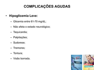 COMPLICAÇÕES AGUDAS
• Hipoglicemia Leve:
– Glicemia entre 61-70 mg/dL;
– Não afeta o estado neurológico;
– Taquicardia;
– Palpitações;
– Sudorese;
– Tremores;
– Tontura;
– Visão borrada.
 