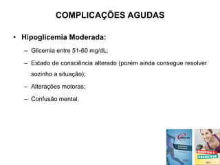 COMPLICAÇÕES AGUDAS
• Hipoglicemia Moderada:
– Glicemia entre 51-60 mg/dL;
– Estado de consciência alterado (porém ainda consegue resolver
sozinho a situação);
– Alterações motoras;
– Confusão mental.
 