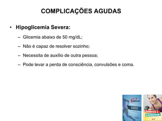 COMPLICAÇÕES AGUDAS
• Hipoglicemia Severa:
– Glicemia abaixo de 50 mg/dL;
– Não é capaz de resolver sozinho;
– Necessita de auxílio de outra pessoa;
– Pode levar a perda de consciência, convulsões e coma.
 