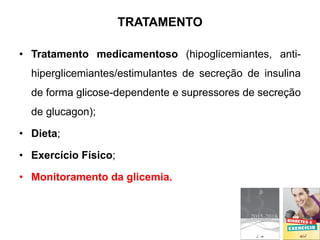 TRATAMENTO
• Tratamento medicamentoso (hipoglicemiantes, anti-
hiperglicemiantes/estimulantes de secreção de insulina
de forma glicose-dependente e supressores de secreção
de glucagon);
• Dieta;
• Exercício Físico;
• Monitoramento da glicemia.
 