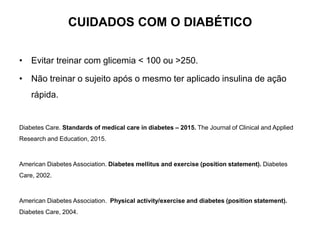 CUIDADOS COM O DIABÉTICO
• Evitar treinar com glicemia < 100 ou >250.
• Não treinar o sujeito após o mesmo ter aplicado insulina de ação
rápida.
Diabetes Care. Standards of medical care in diabetes – 2015. The Journal of Clinical and Applied
Research and Education, 2015.
American Diabetes Association. Diabetes mellitus and exercise (position statement). Diabetes
Care, 2002.
American Diabetes Association. Physical activity/exercise and diabetes (position statement).
Diabetes Care, 2004.
 