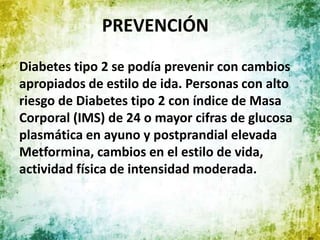 PREVENCIÓN
Diabetes tipo 2 se podía prevenir con cambios
apropiados de estilo de ida. Personas con alto
riesgo de Diabetes tipo 2 con índice de Masa
Corporal (IMS) de 24 o mayor cifras de glucosa
plasmática en ayuno y postprandial elevada
Metformina, cambios en el estilo de vida,
actividad física de intensidad moderada.
 