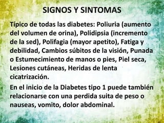 SIGNOS Y SINTOMAS
Típico de todas las diabetes: Poliuria (aumento
del volumen de orina), Polidipsia (incremento
de la sed), Polifagia (mayor apetito), Fatiga y
debilidad, Cambios súbitos de la visión, Punada
o Estumecimiento de manos o pies, Piel seca,
Lesiones cutáneas, Heridas de lenta
cicatrización.
En el inicio de la Diabetes tipo 1 puede también
relacionarse con una perdida suita de peso o
nauseas, vomito, dolor abdominal.
 