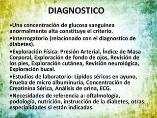DIAGNOSTICO
•Una concentración de glucosa sanguínea
anormalmente alta constituye el criterio.
•Interrogatorio (relacionado con el diagnostico de
diabetes).
•Exploración Física: Presión Arterial, Índice de Masa
Corporal, Exploración de fondo de ojos, Revisión de
los pies, Exploración cutánea, Revisión neurológica,
Exploración bucal.
•Estudios de laboratorio: Lípidos séricos en ayuno,
Prueba de micro albuminuria, Concentración de
Creatinina Sérica, Análisis de orina, ECG.
•Necesidades de referencia a: oftalmología,
podología, nutrición, instrucción de la diabetes, otras
especialidades si están indicadas.
 
