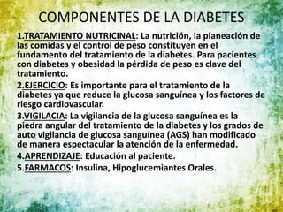 COMPONENTES DE LA DIABETES
1.TRATAMIENTO NUTRICINAL: La nutrición, la planeación de
las comidas y el control de peso constituyen en el
fundamento del tratamiento de la diabetes. Para pacientes
con diabetes y obesidad la pérdida de peso es clave del
tratamiento.
2.EJERCICIO: Es importante para el tratamiento de la
diabetes ya que reduce la glucosa sanguínea y los factores de
riesgo cardiovascular.
3.VIGILACIA: La vigilancia de la glucosa sanguínea es la
piedra angular del tratamiento de la diabetes y los grados de
auto vigilancia de glucosa sanguínea (AGS) han modificado
de manera espectacular la atención de la enfermedad.
4.APRENDIZAJE: Educación al paciente.
5.FARMACOS: Insulina, Hipoglucemiantes Orales.
 