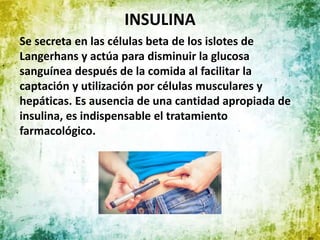 INSULINA
Se secreta en las células beta de los islotes de
Langerhans y actúa para disminuir la glucosa
sanguínea después de la comida al facilitar la
captación y utilización por células musculares y
hepáticas. Es ausencia de una cantidad apropiada de
insulina, es indispensable el tratamiento
farmacológico.
 