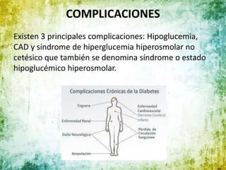 COMPLICACIONES
Existen 3 principales complicaciones: Hipoglucemia,
CAD y síndrome de hiperglucemia hiperosmolar no
cetésico que también se denomina síndrome o estado
hipoglucémico hiperosmolar.
 