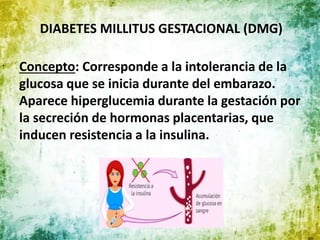 DIABETES MILLITUS GESTACIONAL (DMG)
Concepto: Corresponde a la intolerancia de la
glucosa que se inicia durante del embarazo.
Aparece hiperglucemia durante la gestación por
la secreción de hormonas placentarias, que
inducen resistencia a la insulina.
 
