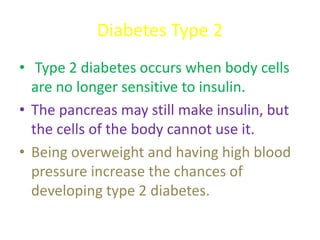 Diabetes Type 2
• Type 2 diabetes occurs when body cells
are no longer sensitive to insulin.
• The pancreas may still make insulin, but
the cells of the body cannot use it.
• Being overweight and having high blood
pressure increase the chances of
developing type 2 diabetes.
 