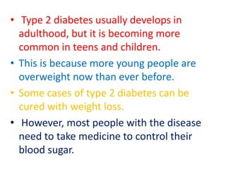 • Type 2 diabetes usually develops in
adulthood, but it is becoming more
common in teens and children.
• This is because more young people are
overweight now than ever before.
• Some cases of type 2 diabetes can be
cured with weight loss.
• However, most people with the disease
need to take medicine to control their
blood sugar.
 