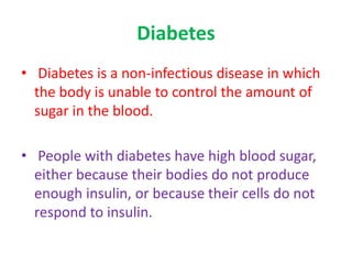 Diabetes
• Diabetes is a non-infectious disease in which
the body is unable to control the amount of
sugar in the blood.
• People with diabetes have high blood sugar,
either because their bodies do not produce
enough insulin, or because their cells do not
respond to insulin.
 