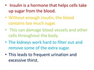 • Insulin is a hormone that helps cells take
up sugar from the blood.
• Without enough insulin, the blood
contains too much sugar.
• This can damage blood vessels and other
cells throughout the body.
• The kidneys work hard to filter out and
remove some of the extra sugar.
• This leads to frequent urination and
excessive thirst.
 