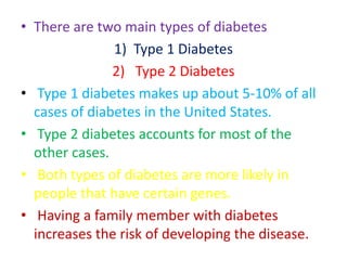 • There are two main types of diabetes
1) Type 1 Diabetes
2) Type 2 Diabetes
• Type 1 diabetes makes up about 5-10% of all
cases of diabetes in the United States.
• Type 2 diabetes accounts for most of the
other cases.
• Both types of diabetes are more likely in
people that have certain genes.
• Having a family member with diabetes
increases the risk of developing the disease.
 