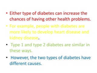 • Either type of diabetes can increase the
chances of having other health problems.
• For example, people with diabetes are
more likely to develop heart disease and
kidney disease.
• Type 1 and type 2 diabetes are similar in
these ways.
• However, the two types of diabetes have
different causes.
 