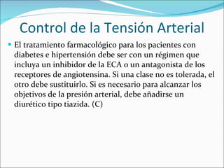 Control de la Tensión Arterial El tratamiento farmacológico para los pacientes con diabetes e hipertensión debe ser con un régimen que incluya un inhibidor de la ECA o un antagonista de los receptores de angiotensina. Si una clase no es tolerada, el otro debe sustituirlo. Si es necesario para alcanzar los objetivos de la presión arterial, debe añadirse un diurético tipo tiazida. (C) 