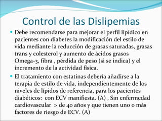 Control de las Dislipemias Debe recomendarse para mejorar el perfil lipídico en pacientes con diabetes la modificación del estilo de vida mediante la reducción de grasas saturadas, grasas trans y colesterol y aumento de ácidos grasos Omega-3, fibra , pérdida de peso (si se indica) y el incremento de la actividad física. El tratamiento con estatinas debería añadirse a la terapia de estilo de vida, independientemente de los niveles de lípidos de referencia, para los pacientes diabéticos:  con ECV manifiesta. (A) , Sin enfermedad cardiovascular  > de 40 años y que tienen uno o más factores de riesgo de ECV. (A) 