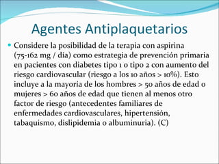 Agentes Antiplaquetarios Considere la posibilidad de la terapia con aspirina (75-162 mg / día) como estrategia de prevención primaria en pacientes con diabetes tipo 1 o tipo 2 con aumento del riesgo cardiovascular (riesgo a los 10 años > 10%). Esto incluye a la mayoría de los hombres > 50 años de edad o mujeres > 60 años de edad que tienen al menos otro factor de riesgo (antecedentes familiares de enfermedades cardiovasculares, hipertensión, tabaquismo, dislipidemia o albuminuria). (C)  