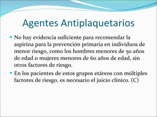 Agentes Antiplaquetarios No hay evidencia suficiente para recomendar la aspirina para la prevención primaria en individuos de menor riesgo, como los hombres menores de 50 años de edad o mujeres menores de 60 años de edad, sin otros factores de riesgo.  En los pacientes de estos grupos etáreos con múltiples factores de riesgo, es necesario el juicio clínico. (C) 