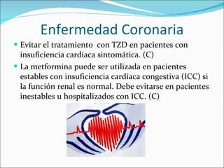 Enfermedad Coronaria Evitar el tratamiento  con TZD en pacientes con insuficiencia cardiaca sintomática. (C)  La metformina puede ser utilizada en pacientes estables con insuficiencia cardíaca congestiva (ICC) si la función renal es normal. Debe evitarse en pacientes inestables u hospitalizados con ICC. (C) 