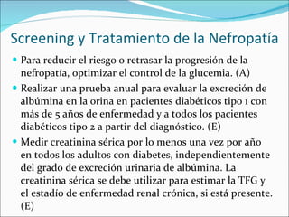 Screening y Tratamiento de la Nefropatía Para reducir el riesgo o retrasar la progresión de la nefropatía, optimizar el control de la glucemia. (A)  Realizar una prueba anual para evaluar la excreción de albúmina en la orina en pacientes diabéticos tipo 1 con  más de 5 años de enfermedad y a todos los pacientes diabéticos tipo 2 a partir del diagnóstico. (E)  Medir creatinina sérica por lo menos una vez por año en todos los adultos con diabetes, independientemente del grado de excreción urinaria de albúmina. La creatinina sérica se debe utilizar para estimar la TFG y el estadío de enfermedad renal crónica, si está presente. (E) 