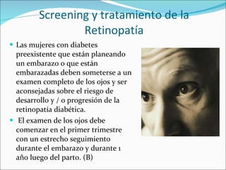 Screening y tratamiento de la Retinopatía Las mujeres con diabetes preexistente que están planeando un embarazo o que están embarazadas deben someterse a un examen completo de los ojos y ser aconsejadas sobre el riesgo de desarrollo y / o progresión de la retinopatía diabética. El examen de los ojos debe comenzar en el primer trimestre con un estrecho seguimiento durante el embarazo y durante 1 año luego del parto. (B) 