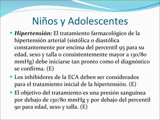 Niños y Adolescentes Hipertensión:  El tratamiento farmacológico de la hipertensión arterial (sistólica o diastólica constantemente por encima del percentil 95 para su edad, sexo y talla o consistentemente mayor a 130/80 mmHg) debe iniciarse tan pronto como el diagnóstico se confirma. (E)  Los inhibidores de la ECA deben ser considerados para el tratamiento inicial de la hipertensión. (E) El objetivo del tratamiento es una presión sanguínea por debajo de 130/80 mmHg y por debajo del percentil 90 para edad, sexo y talla. (E) 