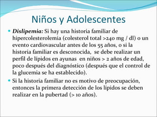 Niños y Adolescentes Dislipemia:  Si hay una historia familiar de hipercolesterolemia (colesterol total >240 mg / dl) o un evento cardiovascular antes de los 55 años, o si la historia familiar es desconocida,  se debe realizar un perfil de lípidos en ayunas  en niños > 2 años de edad, poco después del diagnóstico (después que el control de la glucemia se ha establecido).  Si la historia familiar no es motivo de preocupación, entonces la primera detección de los lípidos se deben realizar en la pubertad (> 10 años).  