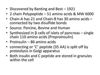 • Discovered by Banting and Best – 1921
• 2 chain Polypeptide – 51 amino acids & MW 6000
• Chain-A has 21 and Chain-B has 30 amino acids –
connected by two disulfide bonds
• Source: Porcine, Bovine and Human
• Synthesized in β cells of islets of pancreas – single
chain 110 amino acids (Preproinsulin)
• Proinsulin – 86 amino acids
• connecting or ‘C’ peptide (35 AA) is split off by
proteolysis in Golgi apparatus
• Both insulin and C peptide are stored in granules
within the cell
 