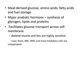 • Meal derived glucose, amino acids, fatty acids
and fuel storage
• Major anabolic hormone – synthesis of
glycogen, lipids and proteins
• Facilitates glucose transport across cell
membrane
– skeletal muscle and fats are highly sensitive
-Liver, brain, RBC, WBC and renal medullary cells are
independent
 