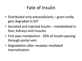 Fate of Insulin
• Distributed only extracellularly – given orally
gets degraded in GIT
• Secreted and injected Insulin – metabolized in
liver, kidneys and muscles
• First pass metabolism - 50% of Insulin passing
through portal vein
• Degradation after receptor mediated
internalization
 