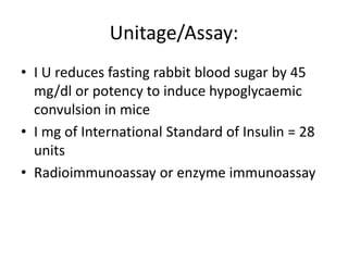 Unitage/Assay:
• I U reduces fasting rabbit blood sugar by 45
mg/dl or potency to induce hypoglycaemic
convulsion in mice
• I mg of International Standard of Insulin = 28
units
• Radioimmunoassay or enzyme immunoassay
 