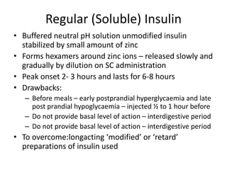 Regular (Soluble) Insulin
• Buffered neutral pH solution unmodified insulin
stabilized by small amount of zinc
• Forms hexamers around zinc ions – released slowly and
gradually by dilution on SC administration
• Peak onset 2- 3 hours and lasts for 6-8 hours
• Drawbacks:
– Before meals – early postprandial hyperglycaemia and late
post prandial hypoglycaemia – injected ½ to 1 hour before
– Do not provide basal level of action – interdigestive period
– Do not provide basal level of action – interdigestive period
• To overcome:longacting ‘modified’ or ‘retard’
preparations of insulin used
 