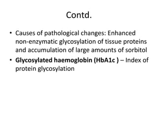 Contd.
• Causes of pathological changes: Enhanced
non-enzymatic glycosylation of tissue proteins
and accumulation of large amounts of sorbitol
• Glycosylated haemoglobin (HbA1c ) – Index of
protein glycosylation
 