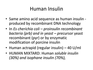 Human Insulin
• Same amino acid sequence as human insulin -
produced by recombinant DNA technology
• In Es cherichia coli – proinsulin recombinant
bacteria (prb) and in yeast – precursor yeast
recombinant (pyr) or by enzymatic
modification of porcine insulin
• Human actrapid (regular insulin) – 40 U/ml
• HUMAN MIXTARD: Human soluble insulin
(30%) and isophane insulin (70%),
 