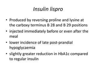 Insulin lispro
• Produced by reversing proline and lysine at
the carboxy terminus B 28 and B 29 positions
• injected immediately before or even after the
meal
• lower incidence of late post-prandial
hypoglycaemia
• slightly greater reduction in HbA1c compared
to regular insulin
 