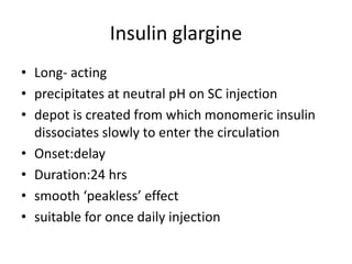 Insulin glargine
• Long- acting
• precipitates at neutral pH on SC injection
• depot is created from which monomeric insulin
dissociates slowly to enter the circulation
• Onset:delay
• Duration:24 hrs
• smooth ‘peakless’ effect
• suitable for once daily injection
 