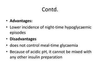 Contd.
• Advantages:
• Lower incidence of night-time hypoglycaemic
episodes
• Disadvantages
• does not control meal-time glycaemia
• Because of acidic pH, it cannot be mixed with
any other insulin preparation
 