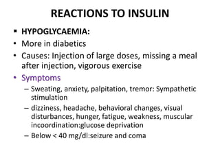 REACTIONS TO INSULIN
 HYPOGLYCAEMIA:
• More in diabetics
• Causes: Injection of large doses, missing a meal
after injection, vigorous exercise
• Symptoms
– Sweating, anxiety, palpitation, tremor: Sympathetic
stimulation
– dizziness, headache, behavioral changes, visual
disturbances, hunger, fatigue, weakness, muscular
incoordination:glucose deprivation
– Below < 40 mg/dl:seizure and coma
 