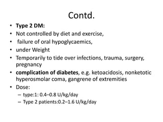 Contd.
• Type 2 DM:
• Not controlled by diet and exercise,
• failure of oral hypoglycaemics,
• under Weight
• Temporarily to tide over infections, trauma, surgery,
pregnancy
• complication of diabetes, e.g. ketoacidosis, nonketotic
hyperosmolar coma, gangrene of extremities
• Dose:
– type:1: 0.4–0.8 U/kg/day
– Type 2 patients:0.2–1.6 U/kg/day
 