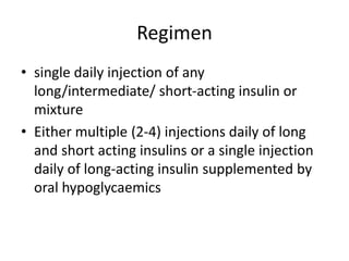 Regimen
• single daily injection of any
long/intermediate/ short-acting insulin or
mixture
• Either multiple (2-4) injections daily of long
and short acting insulins or a single injection
daily of long-acting insulin supplemented by
oral hypoglycaemics
 