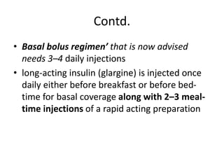 Contd.
• Basal bolus regimen’ that is now advised
needs 3–4 daily injections
• long-acting insulin (glargine) is injected once
daily either before breakfast or before bed-
time for basal coverage along with 2–3 meal-
time injections of a rapid acting preparation
 
