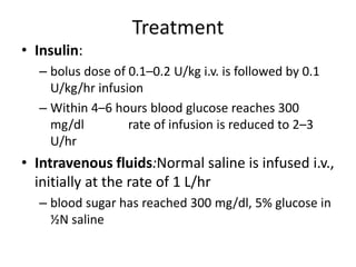 Treatment
• Insulin:
– bolus dose of 0.1–0.2 U/kg i.v. is followed by 0.1
U/kg/hr infusion
– Within 4–6 hours blood glucose reaches 300
mg/dl rate of infusion is reduced to 2–3
U/hr
• Intravenous fluids:Normal saline is infused i.v.,
initially at the rate of 1 L/hr
– blood sugar has reached 300 mg/dl, 5% glucose in
½N saline
 