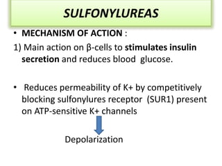 SULFONYLUREAS
• MECHANISM OF ACTION :
1) Main action on β-cells to stimulates insulin
secretion and reduces blood glucose.
• Reduces permeability of K+ by competitively
blocking sulfonylures receptor (SUR1) present
on ATP-sensitive K+ channels
Depolarization
 